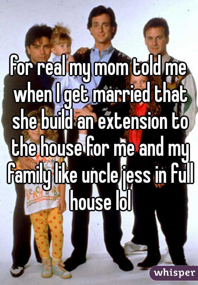 for real my mom told me when I get married that she build an extension to the house for me and my family like uncle jess in full house lol