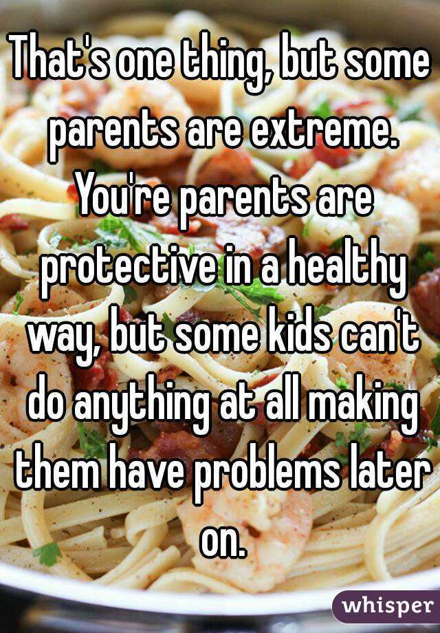 That's one thing, but some parents are extreme. You're parents are protective in a healthy way, but some kids can't do anything at all making them have problems later on.