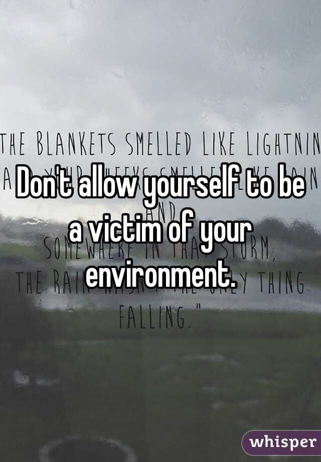 Don't allow yourself to be a victim of your environment. 
