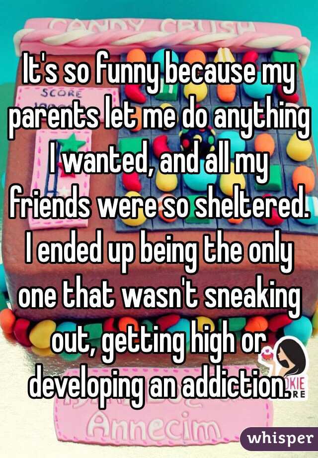 It's so funny because my parents let me do anything I wanted, and all my friends were so sheltered. I ended up being the only one that wasn't sneaking out, getting high or developing an addiction. 