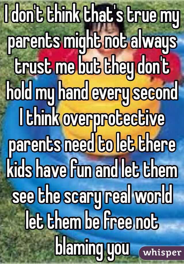 I don't think that's true my parents might not always trust me but they don't hold my hand every second I think overprotective parents need to let there kids have fun and let them see the scary real world let them be free not blaming you