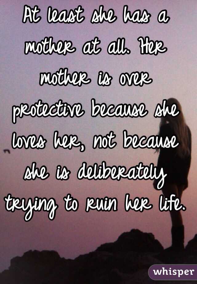 At least she has a mother at all. Her mother is over protective because she loves her, not because she is deliberately trying to ruin her life. 