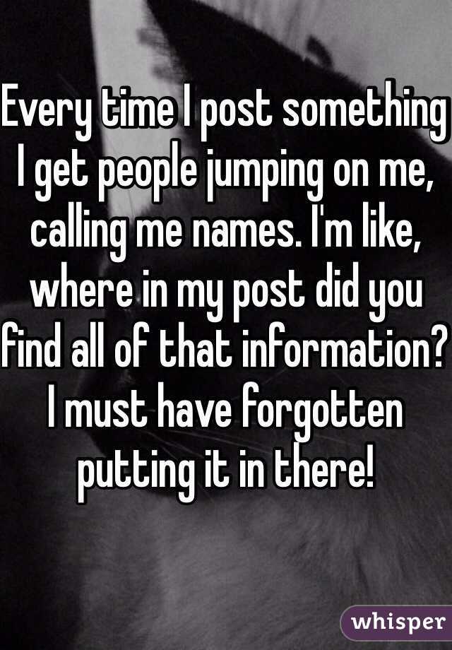 Every time I post something I get people jumping on me, calling me names. I'm like, where in my post did you find all of that information? I must have forgotten putting it in there!