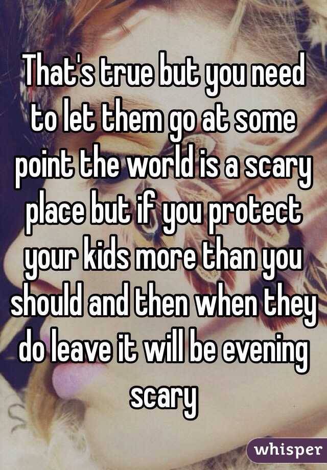 That's true but you need to let them go at some point the world is a scary place but if you protect your kids more than you should and then when they do leave it will be evening scary