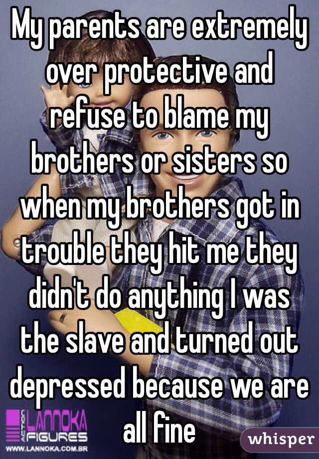 My parents are extremely over protective and refuse to blame my brothers or sisters so when my brothers got in trouble they hit me they didn't do anything I was the slave and turned out depressed because we are all fine 