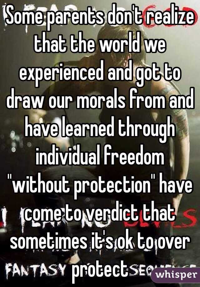 Some parents don't realize that the world we experienced and got to draw our morals from and have learned through individual freedom "without protection" have come to verdict that sometimes it's ok to over protect 