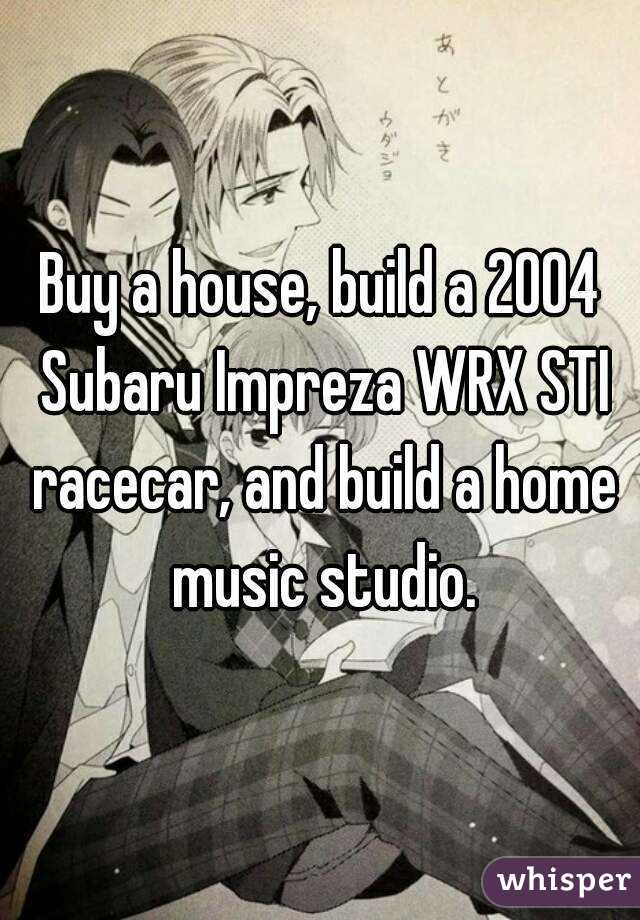 Buy a house, build a 2004 Subaru Impreza WRX STI racecar, and build a home music studio.