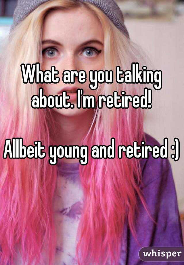 What are you talking about. I'm retired! 

Allbeit young and retired :) 