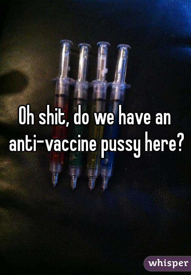 Oh shit, do we have an anti-vaccine pussy here?