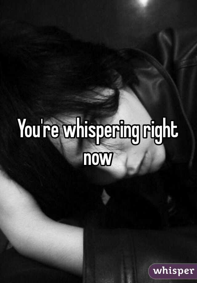 You're whispering right now