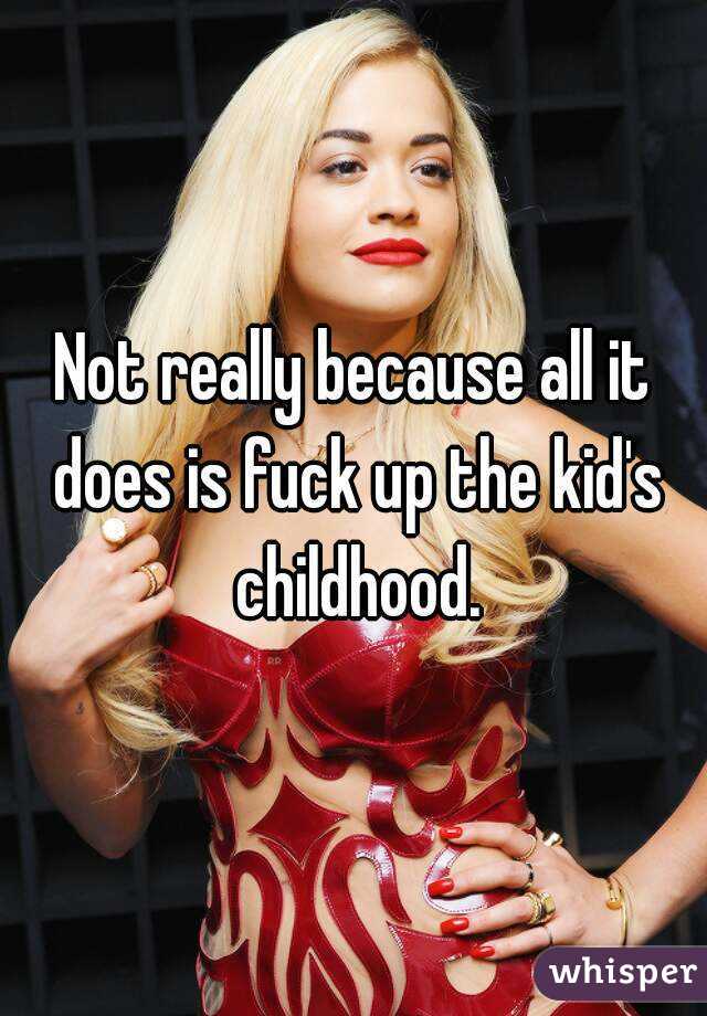 Not really because all it does is fuck up the kid's childhood.