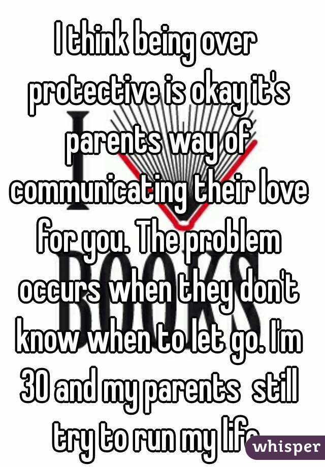 I think being over protective is okay it's parents way of communicating their love for you. The problem occurs when they don't know when to let go. I'm 30 and my parents  still try to run my life.