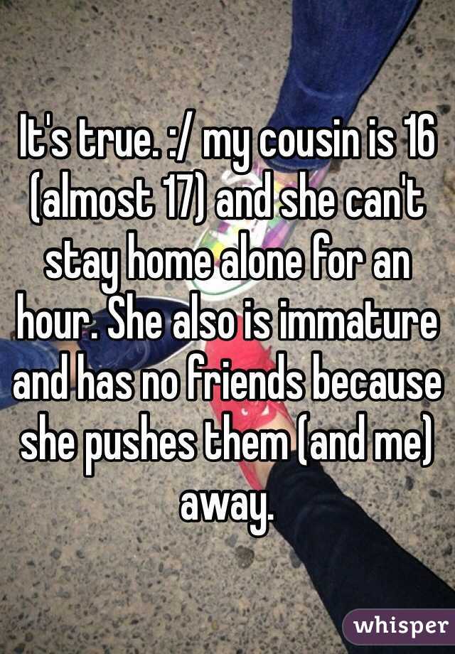 It's true. :/ my cousin is 16 (almost 17) and she can't stay home alone for an hour. She also is immature and has no friends because she pushes them (and me) away. 