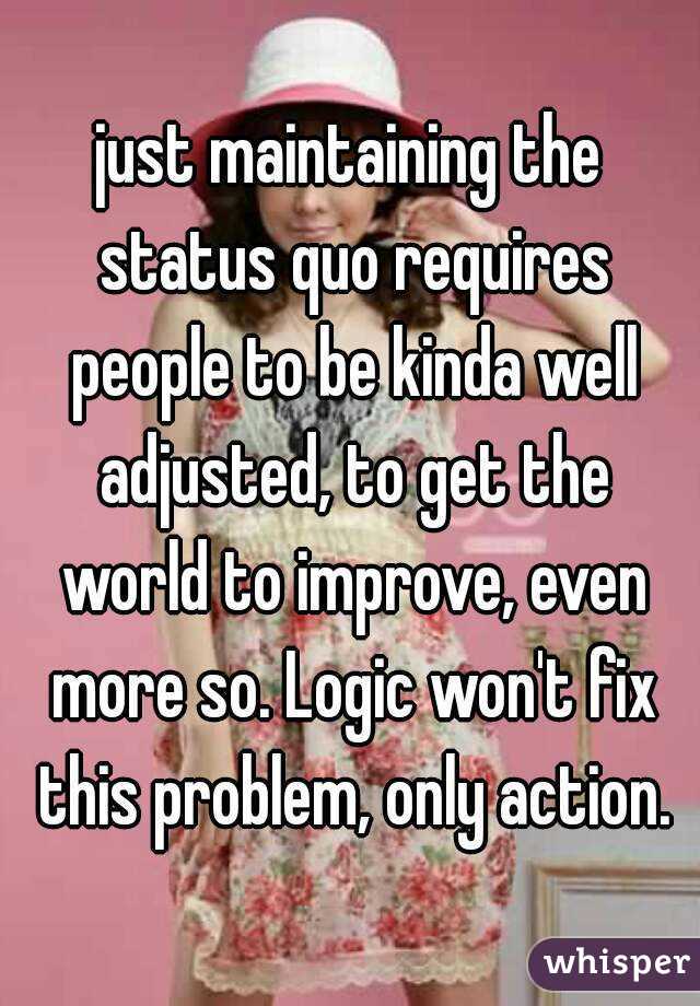 just maintaining the status quo requires people to be kinda well adjusted, to get the world to improve, even more so. Logic won't fix this problem, only action.