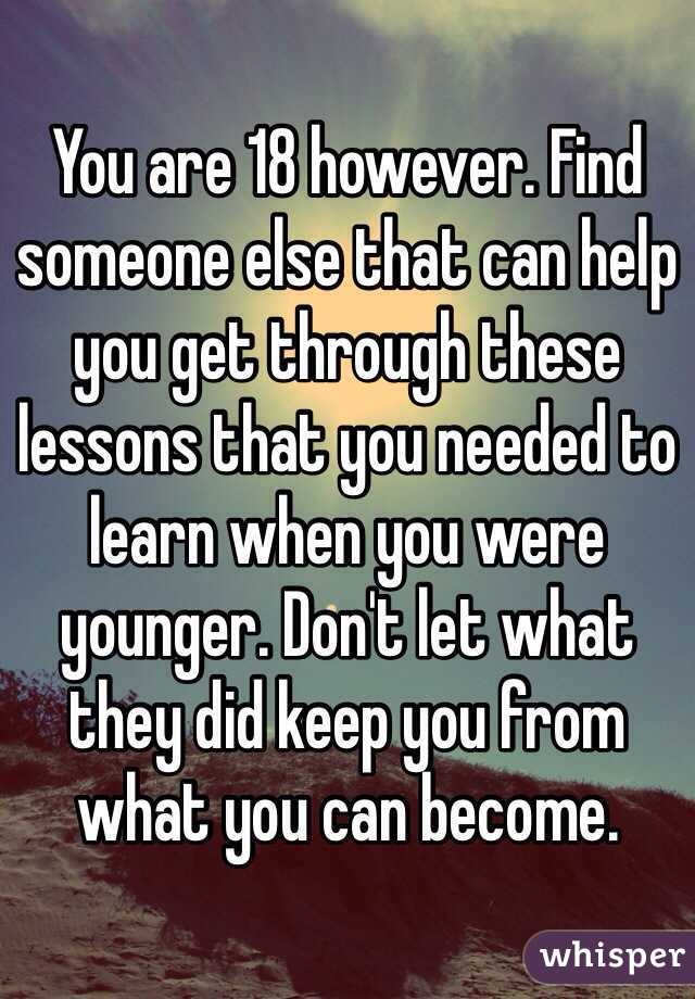 You are 18 however. Find someone else that can help you get through these lessons that you needed to learn when you were younger. Don't let what they did keep you from what you can become.