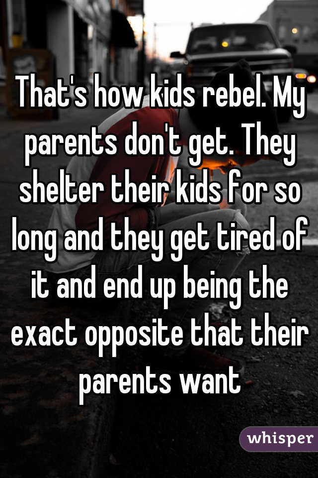 That's how kids rebel. My parents don't get. They shelter their kids for so long and they get tired of it and end up being the exact opposite that their parents want