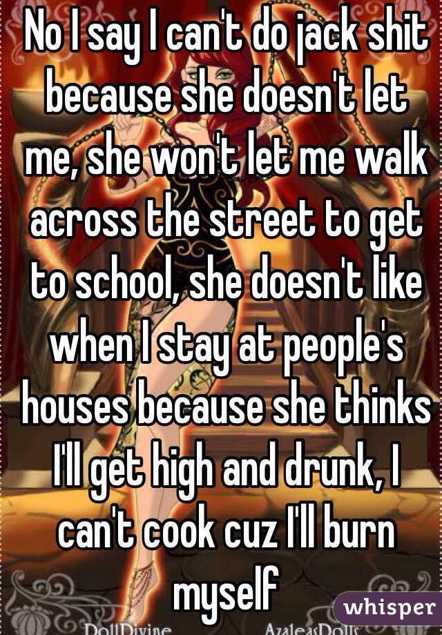 No I say I can't do jack shit because she doesn't let me, she won't let me walk across the street to get to school, she doesn't like when I stay at people's houses because she thinks I'll get high and drunk, I can't cook cuz I'll burn myself