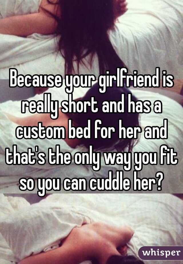 Because your girlfriend is really short and has a custom bed for her and that's the only way you fit so you can cuddle her?