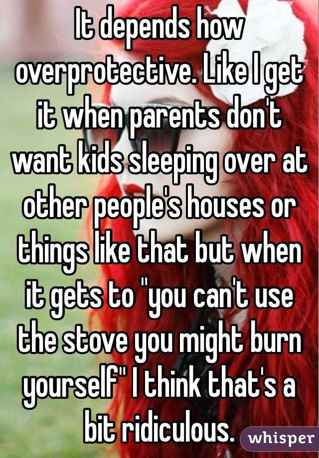 It depends how overprotective. Like I get it when parents don't want kids sleeping over at other people's houses or things like that but when it gets to "you can't use the stove you might burn yourself" I think that's a bit ridiculous.