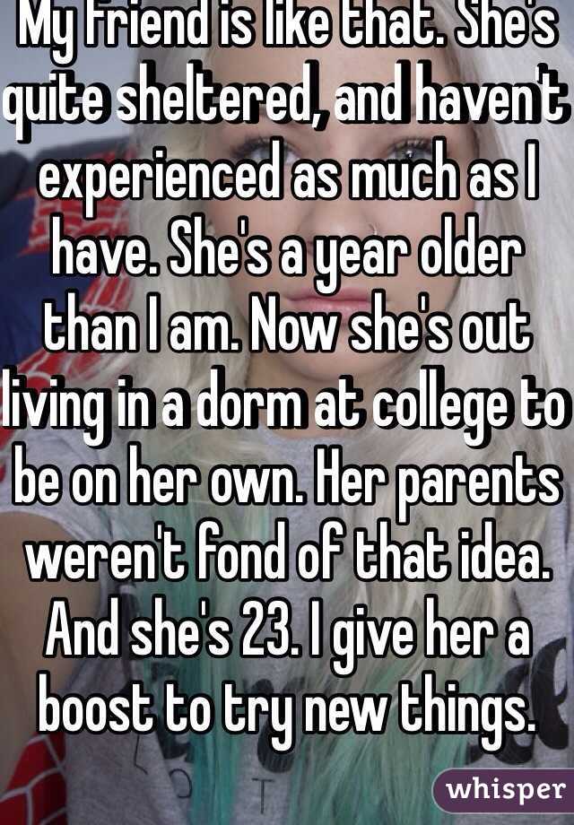 My friend is like that. She's quite sheltered, and haven't experienced as much as I have. She's a year older than I am. Now she's out living in a dorm at college to be on her own. Her parents weren't fond of that idea. And she's 23. I give her a boost to try new things. 