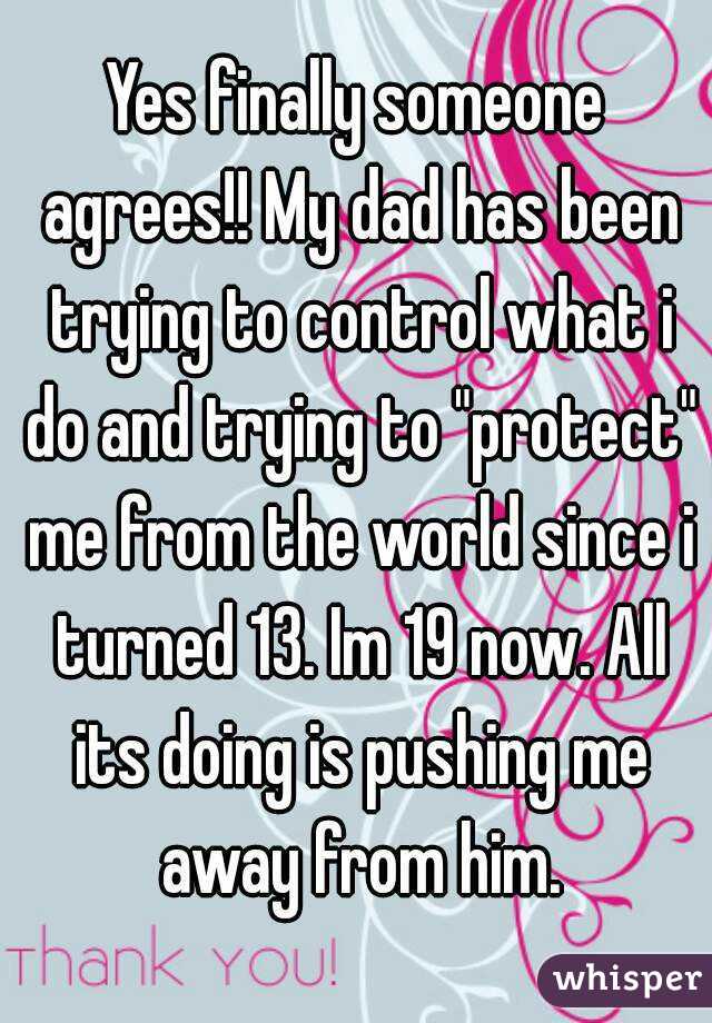 Yes finally someone agrees!! My dad has been trying to control what i do and trying to "protect" me from the world since i turned 13. Im 19 now. All its doing is pushing me away from him.