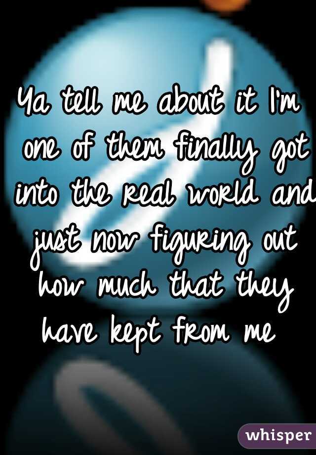 Ya tell me about it I'm one of them finally got into the real world and just now figuring out how much that they have kept from me 