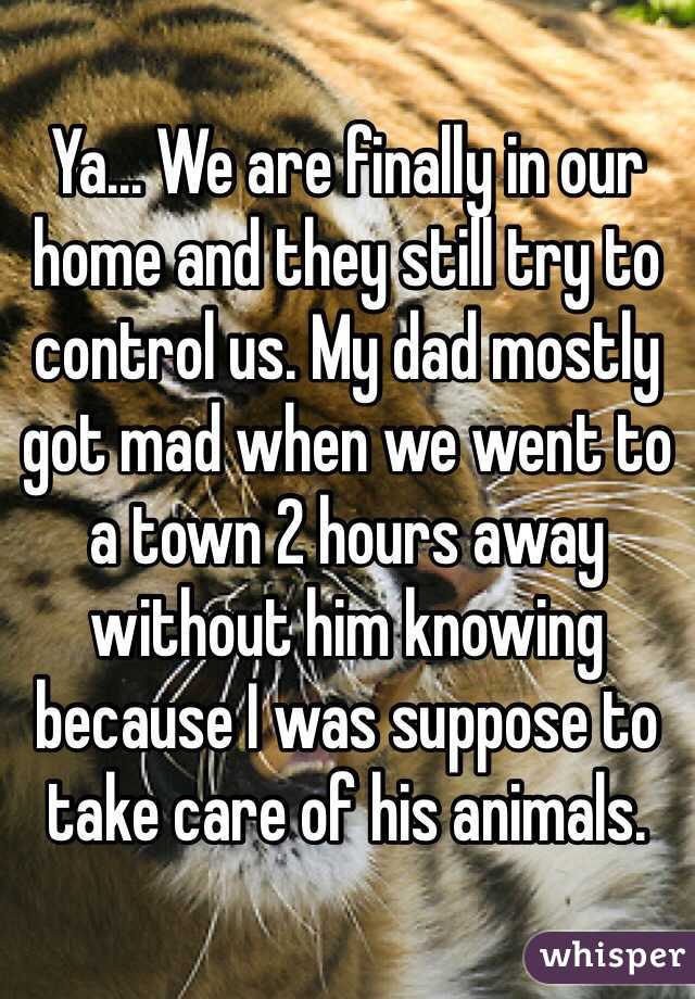 Ya... We are finally in our home and they still try to control us. My dad mostly got mad when we went to a town 2 hours away without him knowing because I was suppose to take care of his animals. 