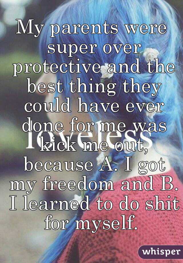 My parents were super over protective and the best thing they could have ever done for me was kick me out, because A. I got my freedom and B. I learned to do shit for myself. 