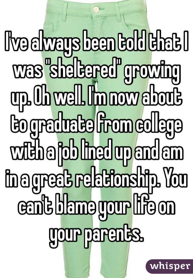 I've always been told that I was "sheltered" growing up. Oh well. I'm now about to graduate from college with a job lined up and am in a great relationship. You can't blame your life on your parents. 