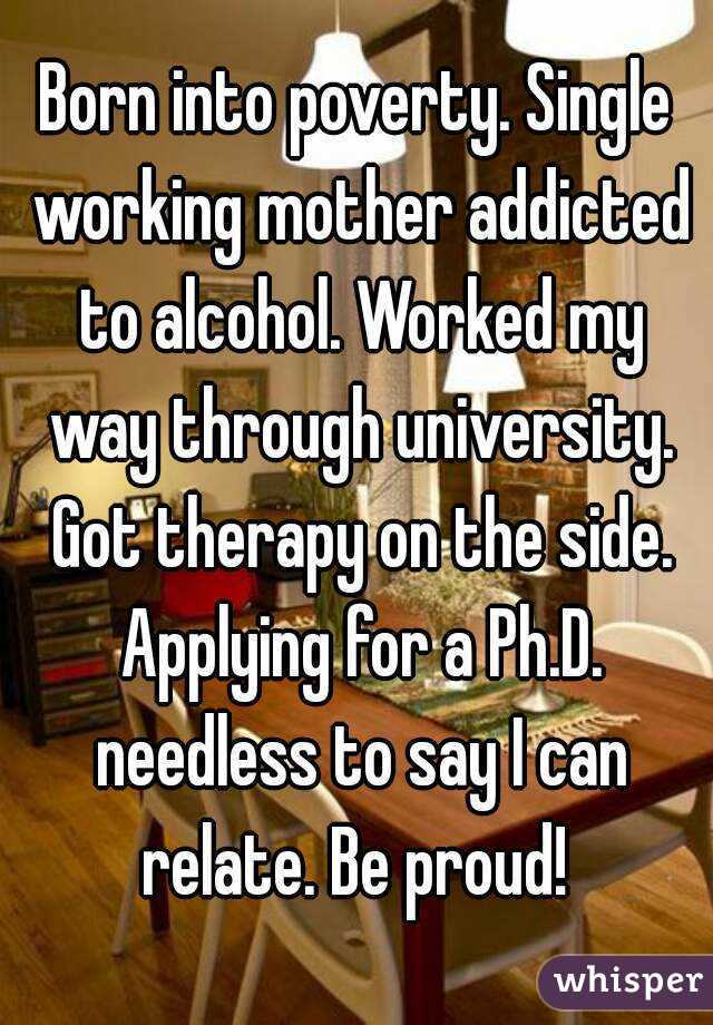 Born into poverty. Single working mother addicted to alcohol. Worked my way through university. Got therapy on the side. Applying for a Ph.D. needless to say I can relate. Be proud! 