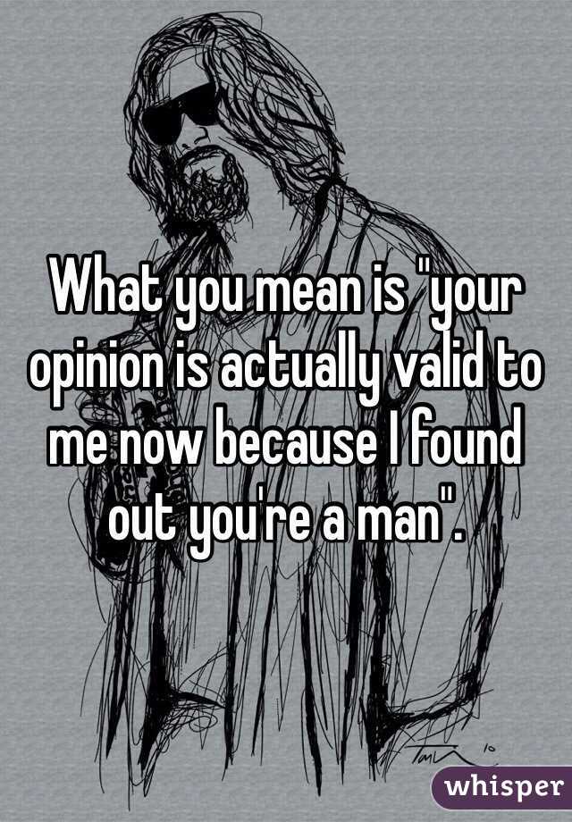 What you mean is "your opinion is actually valid to me now because I found out you're a man".
