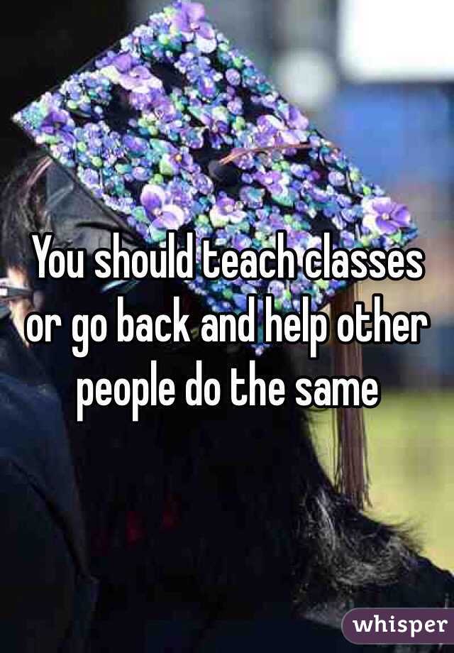 You should teach classes or go back and help other people do the same 