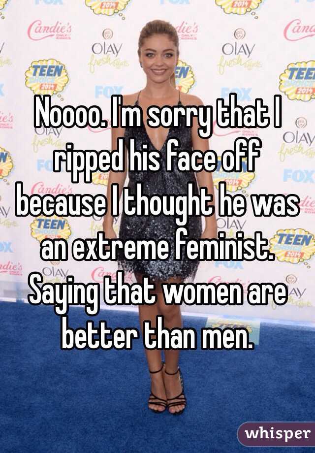 Noooo. I'm sorry that I ripped his face off because I thought he was an extreme feminist. Saying that women are better than men.  