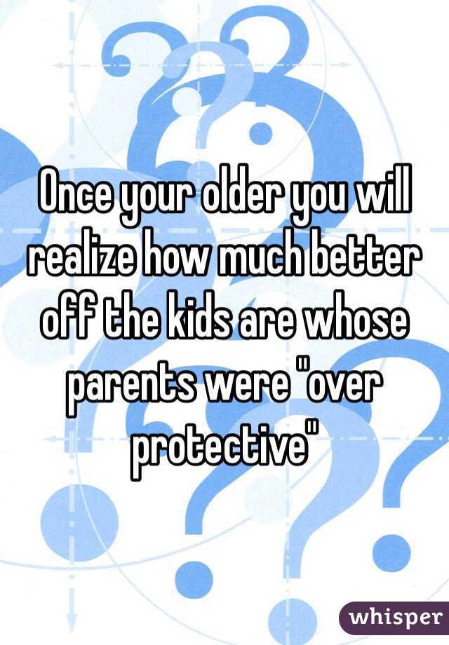 Once your older you will realize how much better off the kids are whose parents were "over protective"