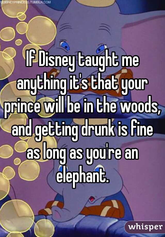 If Disney taught me anything it's that your prince will be in the woods, and getting drunk is fine as long as you're an elephant. 
