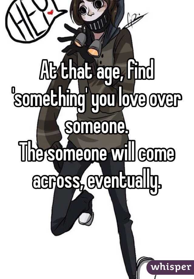 At that age, find 'something' you love over someone.
The someone will come across, eventually. 