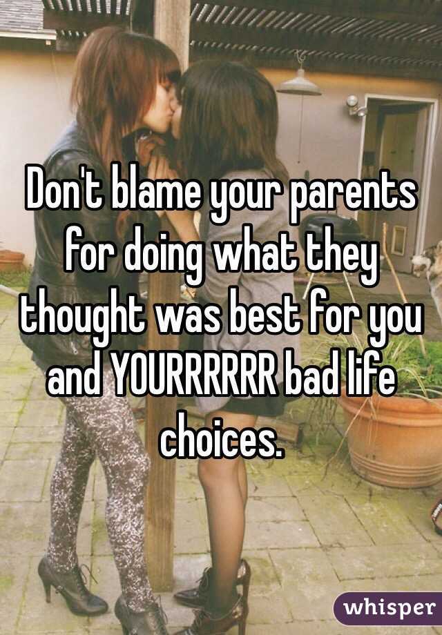 Don't blame your parents for doing what they thought was best for you and YOURRRRRR bad life choices.