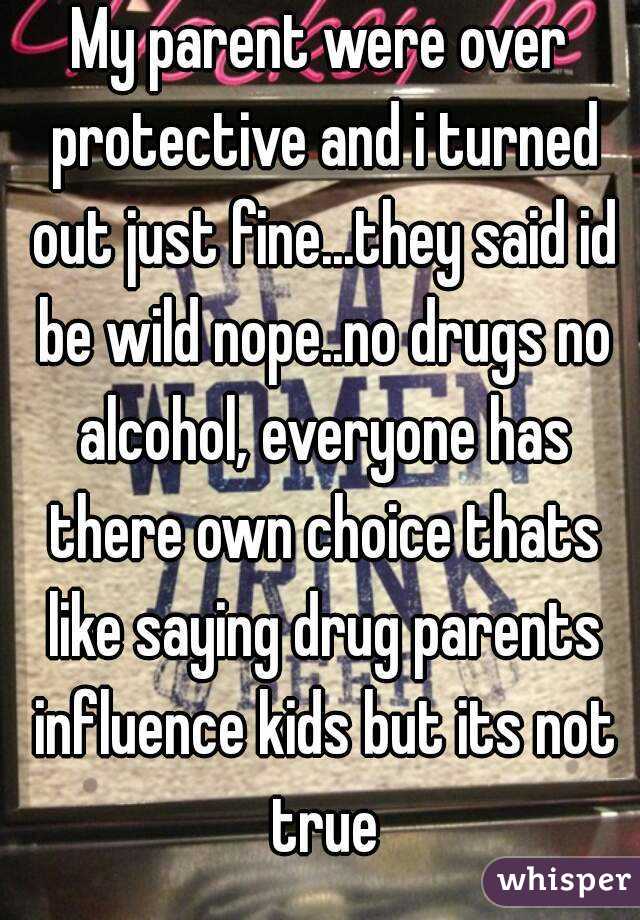 My parent were over protective and i turned out just fine...they said id be wild nope..no drugs no alcohol, everyone has there own choice thats like saying drug parents influence kids but its not true