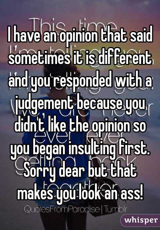 I have an opinion that said sometimes it is different and you responded with a judgement because you didn't like the opinion so you began insulting first. Sorry dear but that makes you look an ass!