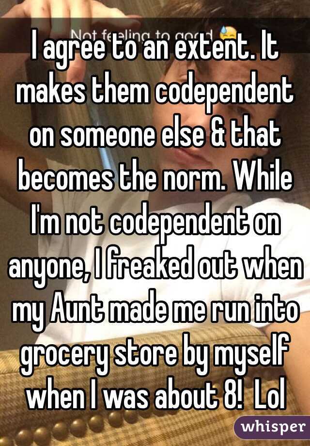  I agree to an extent. It makes them codependent on someone else & that becomes the norm. While I'm not codependent on anyone, I freaked out when my Aunt made me run into grocery store by myself when I was about 8!  Lol