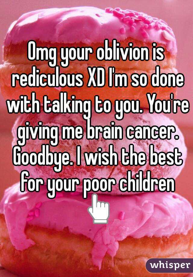 Omg your oblivion is rediculous XD I'm so done with talking to you. You're giving me brain cancer. Goodbye. I wish the best for your poor children 👆