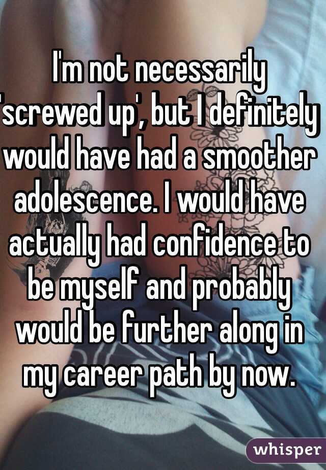 I'm not necessarily 'screwed up', but I definitely would have had a smoother adolescence. I would have actually had confidence to be myself and probably would be further along in my career path by now.   