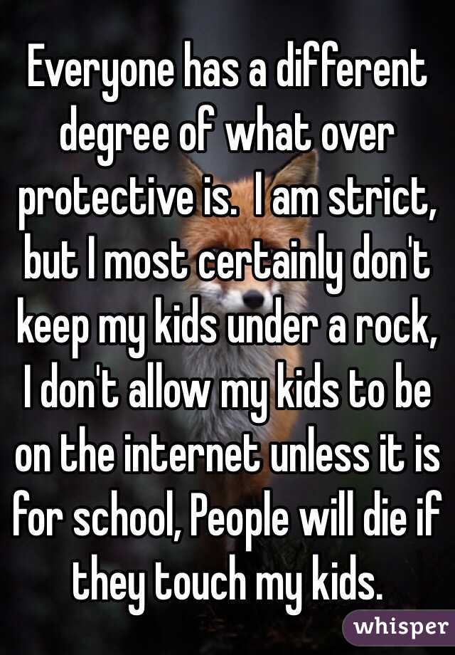 Everyone has a different degree of what over protective is.  I am strict, but I most certainly don't keep my kids under a rock, I don't allow my kids to be on the internet unless it is for school, People will die if they touch my kids.