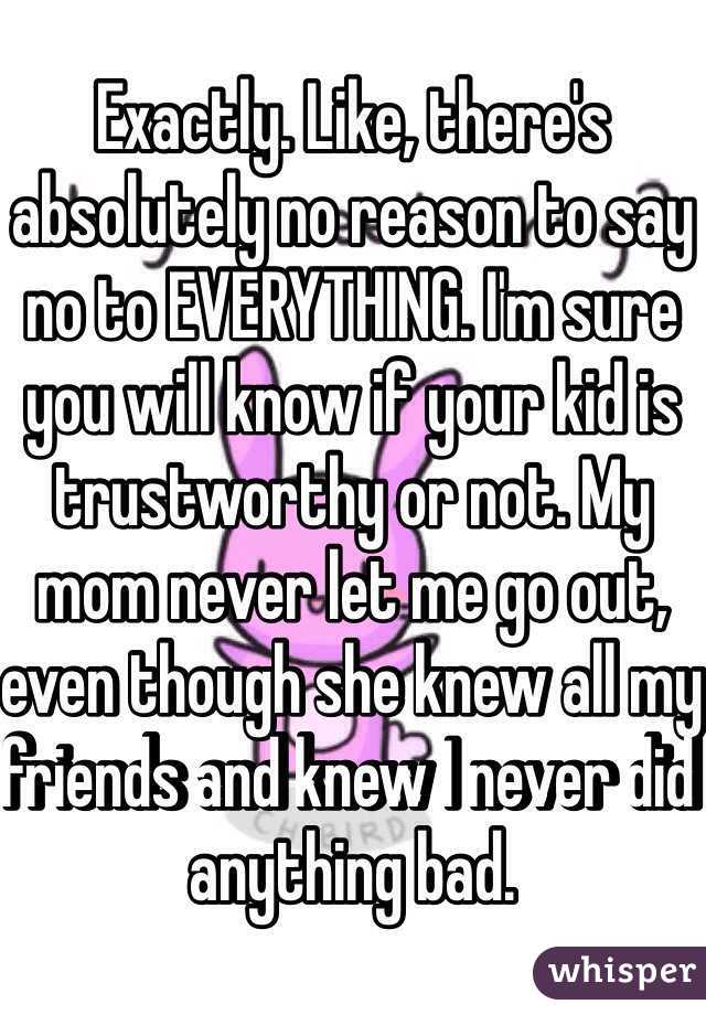 Exactly. Like, there's absolutely no reason to say no to EVERYTHING. I'm sure you will know if your kid is trustworthy or not. My mom never let me go out, even though she knew all my friends and knew I never did anything bad.