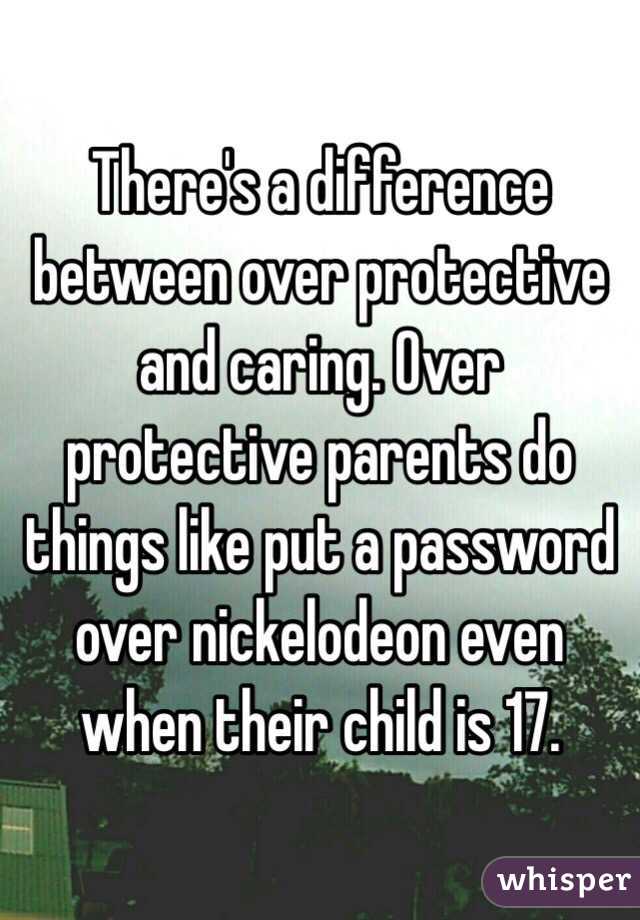 There's a difference between over protective and caring. Over protective parents do things like put a password over nickelodeon even when their child is 17.