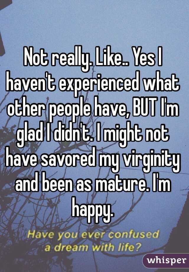 Not really. Like.. Yes I haven't experienced what other people have, BUT I'm glad I didn't. I might not have savored my virginity and been as mature. I'm happy. 