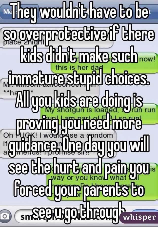 They wouldn't have to be so overprotective if there kids didn't make such immature stupid choices. All you kids are doing is proving you need more guidance. One day you will see the hurt and pain you forced your parents to see u go through 