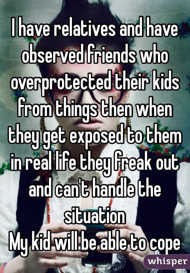 I have relatives and have observed friends who overprotected their kids from things then when they get exposed to them in real life they freak out and can't handle the situation 
My kid will be able to cope 