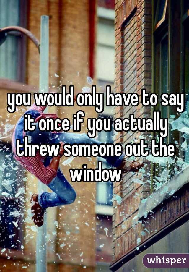 you would only have to say it once if you actually threw someone out the window