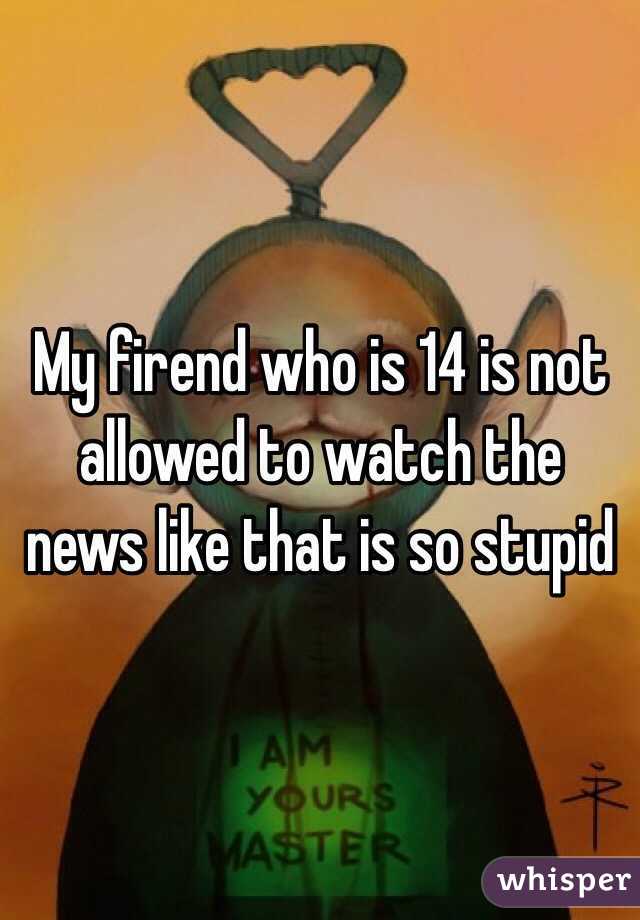 My firend who is 14 is not allowed to watch the news like that is so stupid 